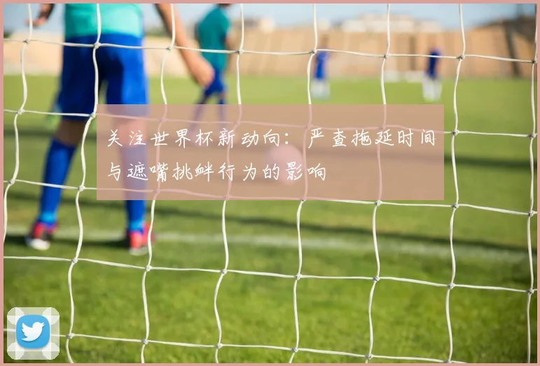 关注世界杯新动向：严查拖延时间与遮嘴挑衅行为的影响