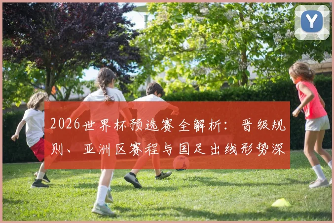 2026世界杯预选赛全解析:晋级规则、亚洲区赛程与国足出线形势深度分析