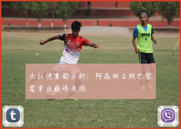 杰拉德赛前分析:阿森纳击败巴黎需拿出巅峰表现