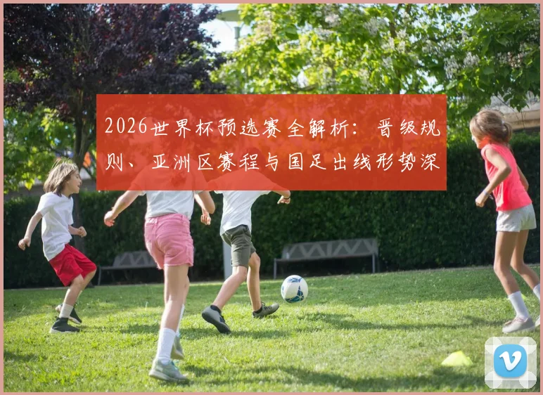 2026世界杯预选赛全解析:晋级规则、亚洲区赛程与国足出线形势深度分析