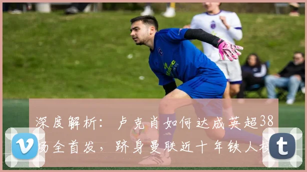 深度解析：卢克肖如何达成英超38场全首发，跻身曼联近十年铁人榜第二