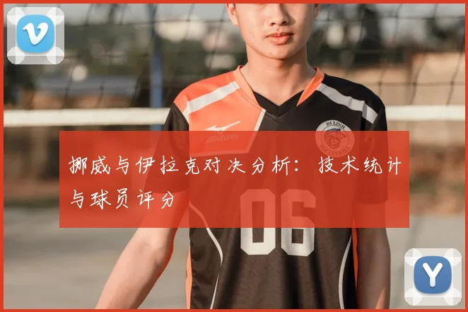 挪威与伊拉克对决分析:技术统计与球员评分