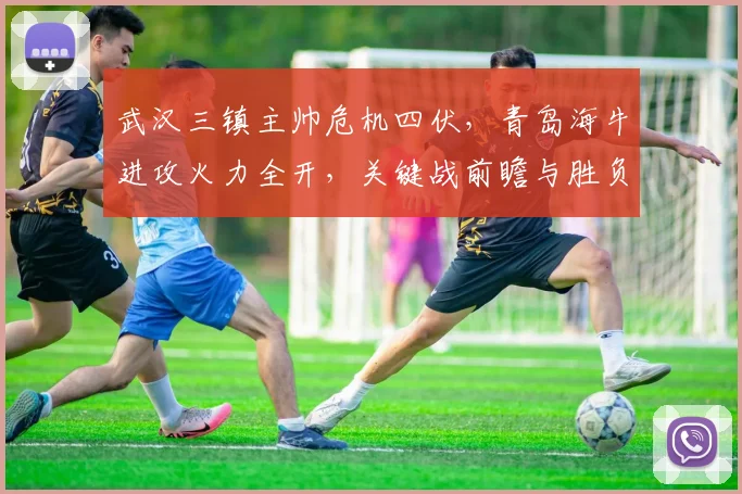 武汉三镇主帅危机四伏,青岛海牛进攻火力全开,关键战前瞻与胜负预测