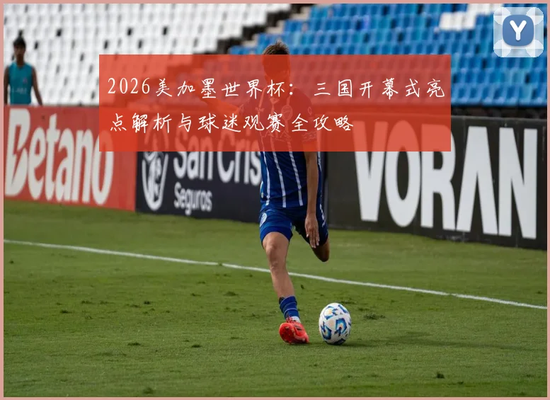 2026美加墨世界杯:三国开幕式亮点解析与球迷观赛全攻略