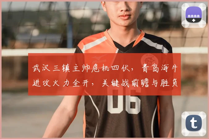 武汉三镇主帅危机四伏,青岛海牛进攻火力全开,关键战前瞻与胜负预测