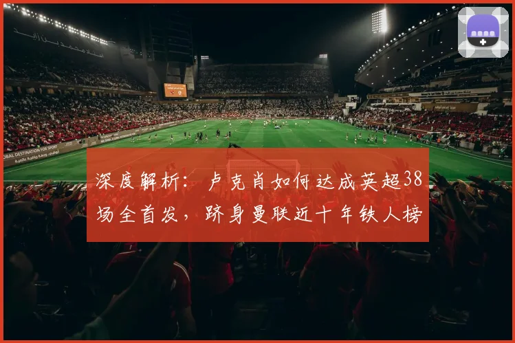 深度解析:卢克肖如何达成英超38场全首发,跻身曼联近十年铁人榜第二