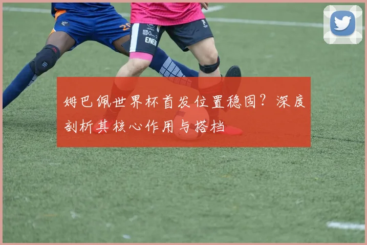 姆巴佩世界杯首发位置稳固?深度剖析其核心作用与搭档