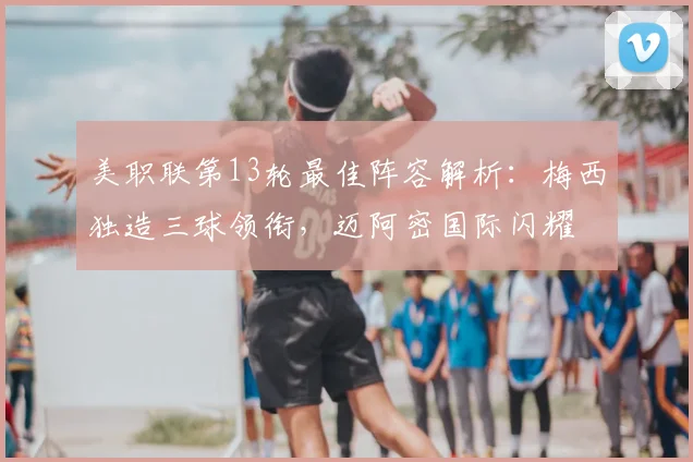 美职联第13轮最佳阵容解析:梅西独造三球领衔,迈阿密国际闪耀
