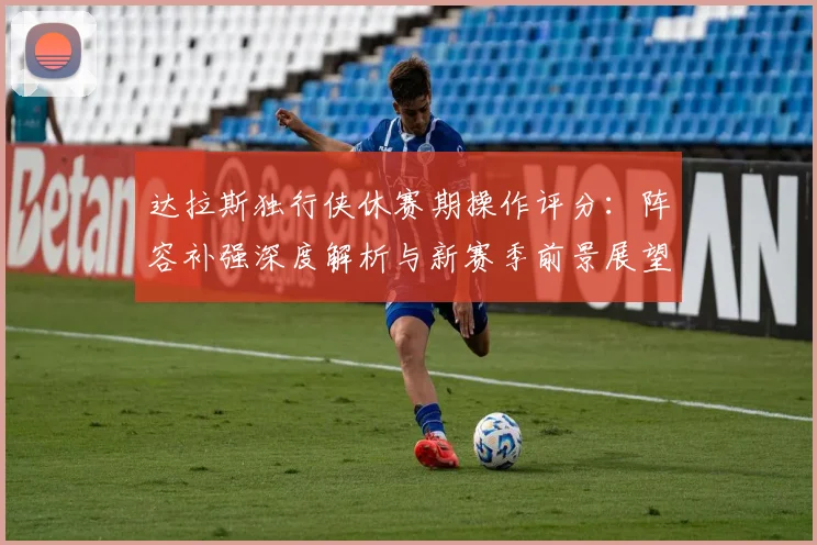 达拉斯独行侠休赛期操作评分:阵容补强深度解析与新赛季前景展望