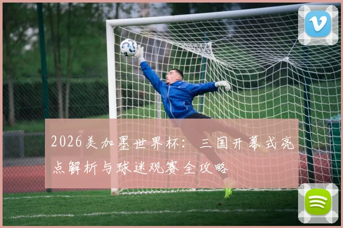 2026美加墨世界杯:三国开幕式亮点解析与球迷观赛全攻略